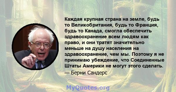 Каждая крупная страна на земле, будь то Великобритания, будь то Франция, будь то Канада, смогла обеспечить здравоохранение всем людям как право, и они тратят значительно меньше на душу населения на здравоохранение, чем