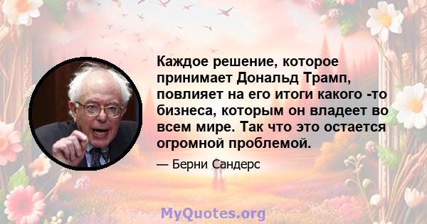 Каждое решение, которое принимает Дональд Трамп, повлияет на его итоги какого -то бизнеса, которым он владеет во всем мире. Так что это остается огромной проблемой.