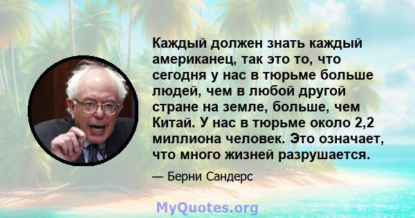 Каждый должен знать каждый американец, так это то, что сегодня у нас в тюрьме больше людей, чем в любой другой стране на земле, больше, чем Китай. У нас в тюрьме около 2,2 миллиона человек. Это означает, что много