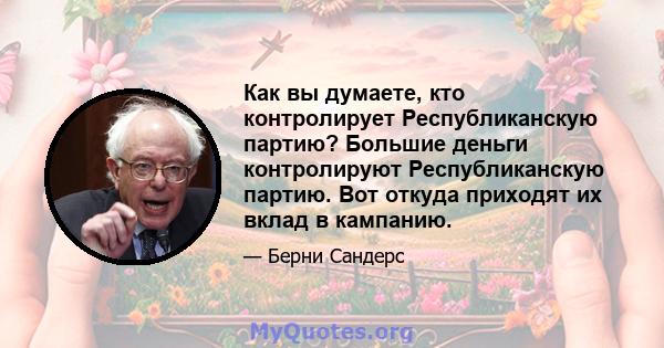 Как вы думаете, кто контролирует Республиканскую партию? Большие деньги контролируют Республиканскую партию. Вот откуда приходят их вклад в кампанию.