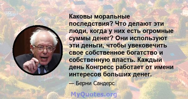 Каковы моральные последствия? Что делают эти люди, когда у них есть огромные суммы денег? Они используют эти деньги, чтобы увековечить свое собственное богатство и собственную власть. Каждый день Конгресс работает от