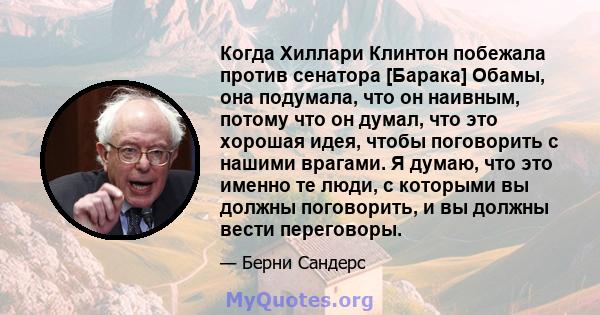 Когда Хиллари Клинтон побежала против сенатора [Барака] Обамы, она подумала, что он наивным, потому что он думал, что это хорошая идея, чтобы поговорить с нашими врагами. Я думаю, что это именно те люди, с которыми вы