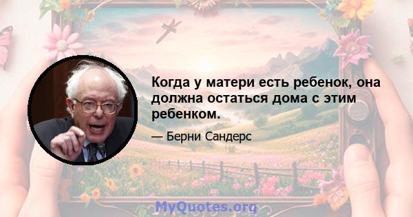 Когда у матери есть ребенок, она должна остаться дома с этим ребенком.