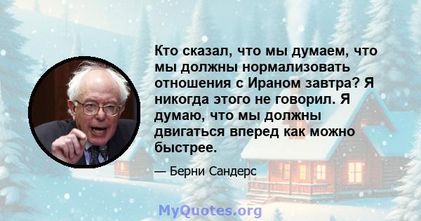 Кто сказал, что мы думаем, что мы должны нормализовать отношения с Ираном завтра? Я никогда этого не говорил. Я думаю, что мы должны двигаться вперед как можно быстрее.