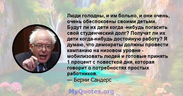 Люди голодны, и им больно, и они очень, очень обеспокоены своими детьми. Будут ли их дети когда -нибудь погасить свой студенческий долг? Получат ли их дети когда-нибудь достойную работу? Я думаю, что демократы должны