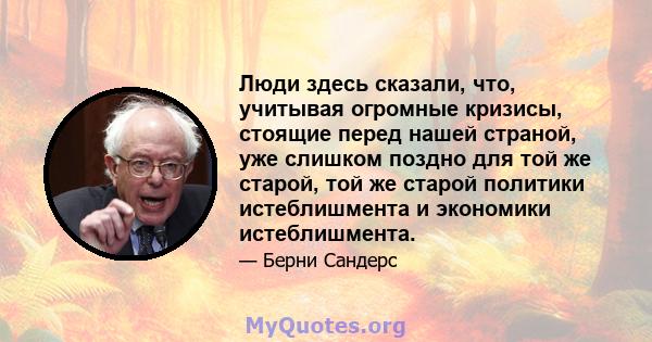 Люди здесь сказали, что, учитывая огромные кризисы, стоящие перед нашей страной, уже слишком поздно для той же старой, той же старой политики истеблишмента и экономики истеблишмента.