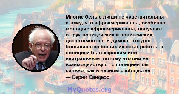 Многие белые люди не чувствительны к тому, что афроамериканцы, особенно молодые афроамериканцы, получают от рук полицейских и полицейских департаментов. Я думаю, что для большинства белых их опыт работы с полицией был