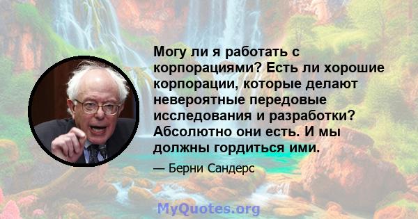 Могу ли я работать с корпорациями? Есть ли хорошие корпорации, которые делают невероятные передовые исследования и разработки? Абсолютно они есть. И мы должны гордиться ими.