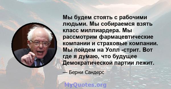 Мы будем стоять с рабочими людьми. Мы собираемся взять класс миллиардера. Мы рассмотрим фармацевтические компании и страховые компании. Мы пойдем на Уолл -стрит. Вот где я думаю, что будущее Демократической партии лежит.