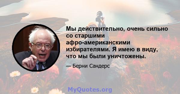 Мы действительно, очень сильно со старшими афро-американскими избирателями. Я имею в виду, что мы были уничтожены.