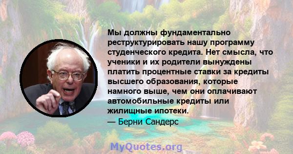 Мы должны фундаментально реструктурировать нашу программу студенческого кредита. Нет смысла, что ученики и их родители вынуждены платить процентные ставки за кредиты высшего образования, которые намного выше, чем они