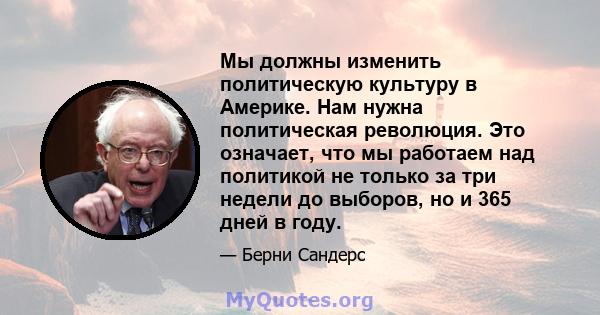 Мы должны изменить политическую культуру в Америке. Нам нужна политическая революция. Это означает, что мы работаем над политикой не только за три недели до выборов, но и 365 дней в году.