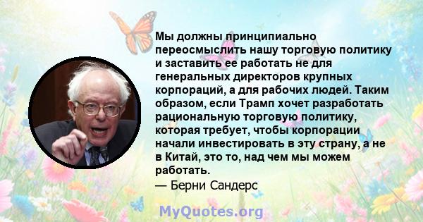 Мы должны принципиально переосмыслить нашу торговую политику и заставить ее работать не для генеральных директоров крупных корпораций, а для рабочих людей. Таким образом, если Трамп хочет разработать рациональную