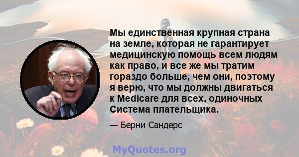 Мы единственная крупная страна на земле, которая не гарантирует медицинскую помощь всем людям как право, и все же мы тратим гораздо больше, чем они, поэтому я верю, что мы должны двигаться к Medicare для всех, одиночных 