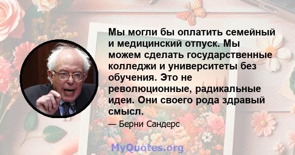 Мы могли бы оплатить семейный и медицинский отпуск. Мы можем сделать государственные колледжи и университеты без обучения. Это не революционные, радикальные идеи. Они своего рода здравый смысл.