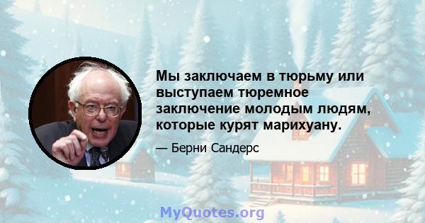 Мы заключаем в тюрьму или выступаем тюремное заключение молодым людям, которые курят марихуану.