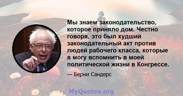 Мы знаем законодательство, которое приняло дом. Честно говоря, это был худший законодательный акт против людей рабочего класса, которые я могу вспомнить в моей политической жизни в Конгрессе.