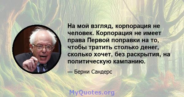 На мой взгляд, корпорация не человек. Корпорация не имеет права Первой поправки на то, чтобы тратить столько денег, сколько хочет, без раскрытия, на политическую кампанию.