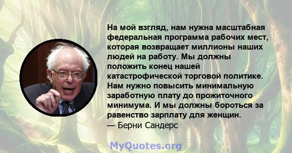 На мой взгляд, нам нужна масштабная федеральная программа рабочих мест, которая возвращает миллионы наших людей на работу. Мы должны положить конец нашей катастрофической торговой политике. Нам нужно повысить