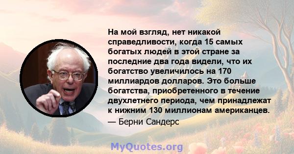 На мой взгляд, нет никакой справедливости, когда 15 самых богатых людей в этой стране за последние два года видели, что их богатство увеличилось на 170 миллиардов долларов. Это больше богатства, приобретенного в течение 