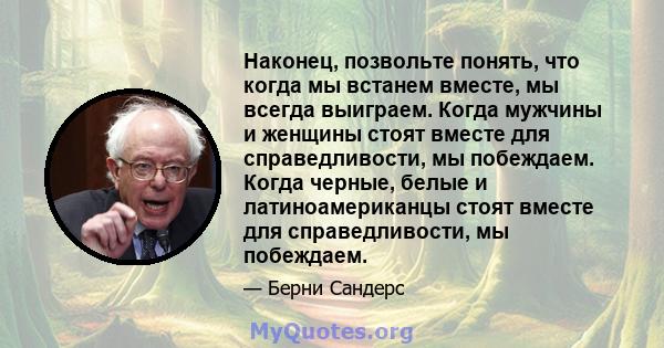 Наконец, позвольте понять, что когда мы встанем вместе, мы всегда выиграем. Когда мужчины и женщины стоят вместе для справедливости, мы побеждаем. Когда черные, белые и латиноамериканцы стоят вместе для справедливости,