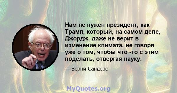 Нам не нужен президент, как Трамп, который, на самом деле, Джордж, даже не верит в изменение климата, не говоря уже о том, чтобы что -то с этим поделать, отвергая науку.