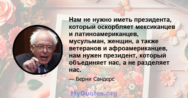 Нам не нужно иметь президента, который оскорбляет мексиканцев и латиноамериканцев, мусульман, женщин, а также ветеранов и афроамериканцев, нам нужен президент, который объединяет нас, а не разделяет нас.