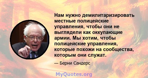 Нам нужно демилитаризировать местные полицейские управления, чтобы они не выглядели как оккупающие армии. Мы хотим, чтобы полицейские управления, которые похожи на сообщества, которым они служат.