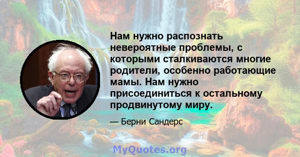 Нам нужно распознать невероятные проблемы, с которыми сталкиваются многие родители, особенно работающие мамы. Нам нужно присоединиться к остальному продвинутому миру.