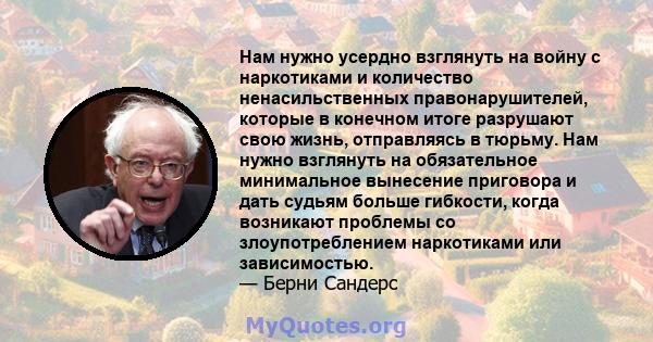 Нам нужно усердно взглянуть на войну с наркотиками и количество ненасильственных правонарушителей, которые в конечном итоге разрушают свою жизнь, отправляясь в тюрьму. Нам нужно взглянуть на обязательное минимальное