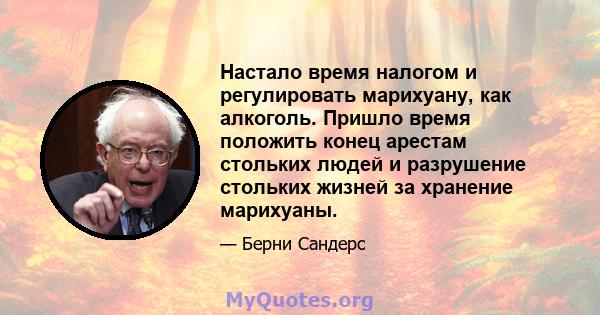 Настало время налогом и регулировать марихуану, как алкоголь. Пришло время положить конец арестам стольких людей и разрушение стольких жизней за хранение марихуаны.