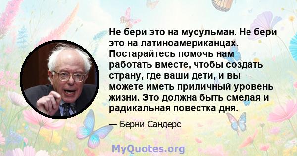 Не бери это на мусульман. Не бери это на латиноамериканцах. Постарайтесь помочь нам работать вместе, чтобы создать страну, где ваши дети, и вы можете иметь приличный уровень жизни. Это должна быть смелая и радикальная