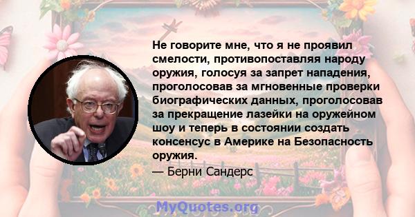 Не говорите мне, что я не проявил смелости, противопоставляя народу оружия, голосуя за запрет нападения, проголосовав за мгновенные проверки биографических данных, проголосовав за прекращение лазейки на оружейном шоу и