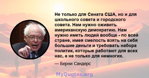 Не только для Сената США, но и для школьного совета и городского совета. Нам нужно оживить американскую демократию. Нам нужно иметь людей вообще - по всей стране, имея смелость взять на себя большие деньги и требовать