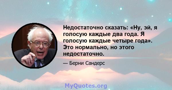 Недостаточно сказать: «Ну, эй, я голосую каждые два года. Я голосую каждые четыре года». Это нормально, но этого недостаточно.