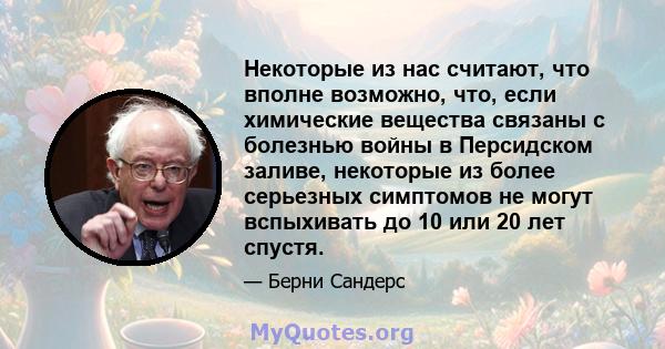 Некоторые из нас считают, что вполне возможно, что, если химические вещества связаны с болезнью войны в Персидском заливе, некоторые из более серьезных симптомов не могут вспыхивать до 10 или 20 лет спустя.