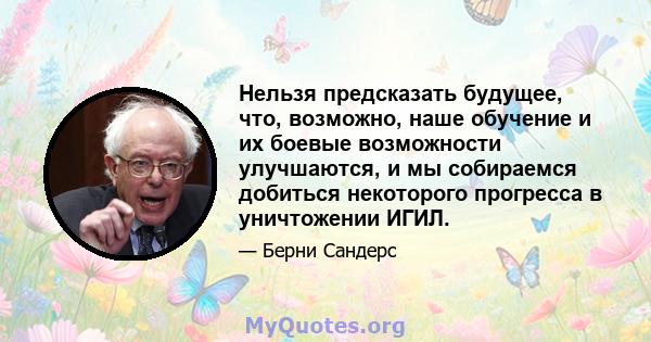 Нельзя предсказать будущее, что, возможно, наше обучение и их боевые возможности улучшаются, и мы собираемся добиться некоторого прогресса в уничтожении ИГИЛ.