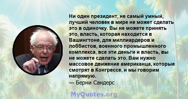 Ни один президент, не самый умный, лучший человек в мире не может сделать это в одиночку. Вы не можете принять это, власть, которая находится в Вашингтоне, для миллиардеров и лоббистов, военного промышленного комплекса, 