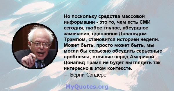 Но поскольку средства массовой информации - это то, чем есть СМИ сегодня, любое глупое, абсурдное замечание, сделанное Дональдом Трампом, становится историей недели. Может быть, просто может быть, мы могли бы серьезно