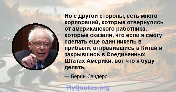 Но с другой стороны, есть много корпораций, которые отвернулись от американского работника, которые сказали, что если я смогу сделать еще один никель в прибыли, отправившись в Китай и закрывшись в Соединенных Штатах