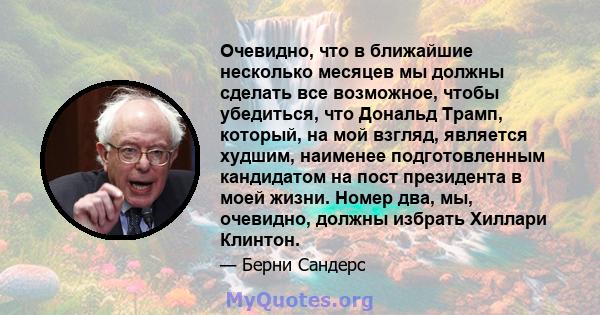 Очевидно, что в ближайшие несколько месяцев мы должны сделать все возможное, чтобы убедиться, что Дональд Трамп, который, на мой взгляд, является худшим, наименее подготовленным кандидатом на пост президента в моей