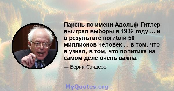 Парень по имени Адольф Гитлер выиграл выборы в 1932 году ... и в результате погибли 50 миллионов человек ... в том, что я узнал, в том, что политика на самом деле очень важна.