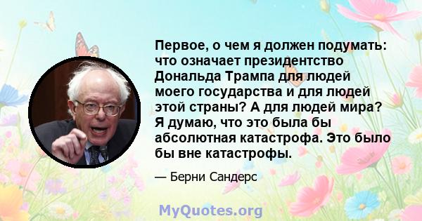 Первое, о чем я должен подумать: что означает президентство Дональда Трампа для людей моего государства и для людей этой страны? А для людей мира? Я думаю, что это была бы абсолютная катастрофа. Это было бы вне