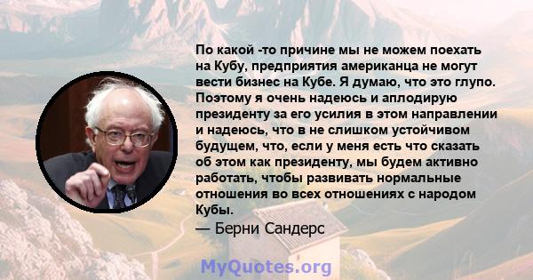 По какой -то причине мы не можем поехать на Кубу, предприятия американца не могут вести бизнес на Кубе. Я думаю, что это глупо. Поэтому я очень надеюсь и аплодирую президенту за его усилия в этом направлении и надеюсь,