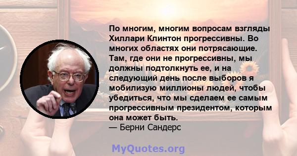 По многим, многим вопросам взгляды Хиллари Клинтон прогрессивны. Во многих областях они потрясающие. Там, где они не прогрессивны, мы должны подтолкнуть ее, и на следующий день после выборов я мобилизую миллионы людей,