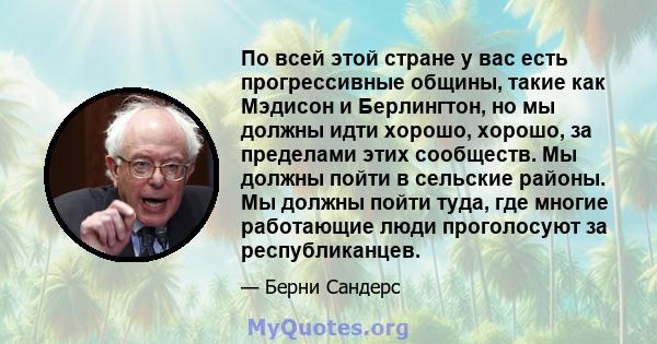 По всей этой стране у вас есть прогрессивные общины, такие как Мэдисон и Берлингтон, но мы должны идти хорошо, хорошо, за пределами этих сообществ. Мы должны пойти в сельские районы. Мы должны пойти туда, где многие