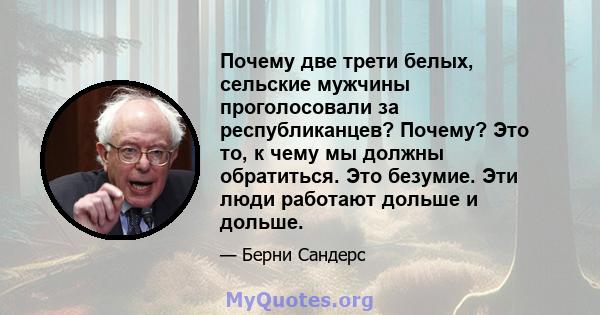 Почему две трети белых, сельские мужчины проголосовали за республиканцев? Почему? Это то, к чему мы должны обратиться. Это безумие. Эти люди работают дольше и дольше.