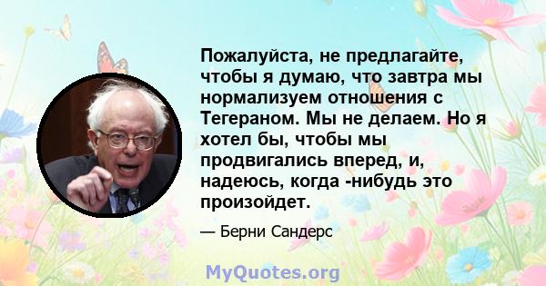 Пожалуйста, не предлагайте, чтобы я думаю, что завтра мы нормализуем отношения с Тегераном. Мы не делаем. Но я хотел бы, чтобы мы продвигались вперед, и, надеюсь, когда -нибудь это произойдет.