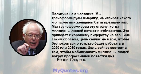 Политика не о человеке. Мы трансформируем Америку, не избирая какого -то парня или женщины быть президентом; Мы трансформируем эту страну, когда миллионы людей встают и отбиваются. Это приведет к хорошему лидерству на