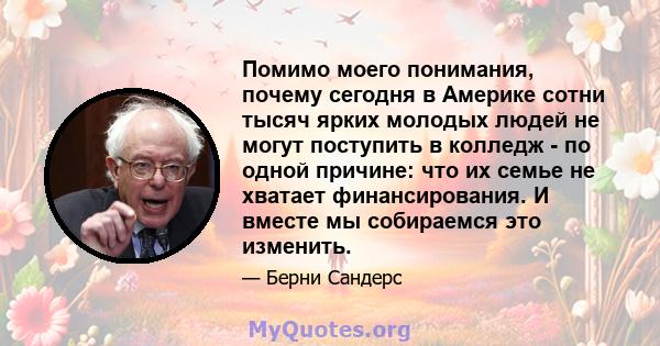 Помимо моего понимания, почему сегодня в Америке сотни тысяч ярких молодых людей не могут поступить в колледж - по одной причине: что их семье не хватает финансирования. И вместе мы собираемся это изменить.